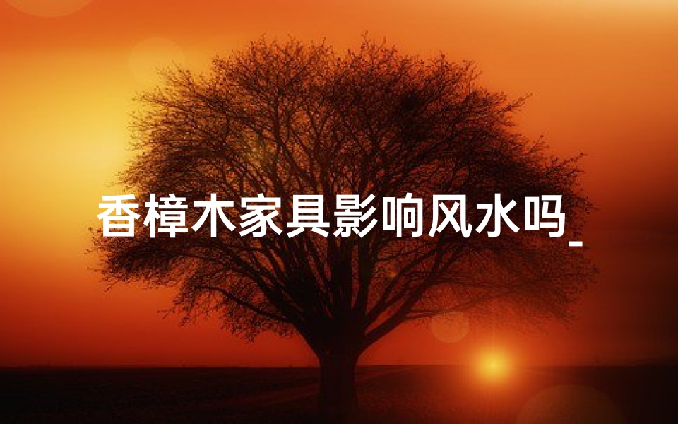 香樟木家具影响风水吗_香樟木家具：家居风水之选，吉凶如何？