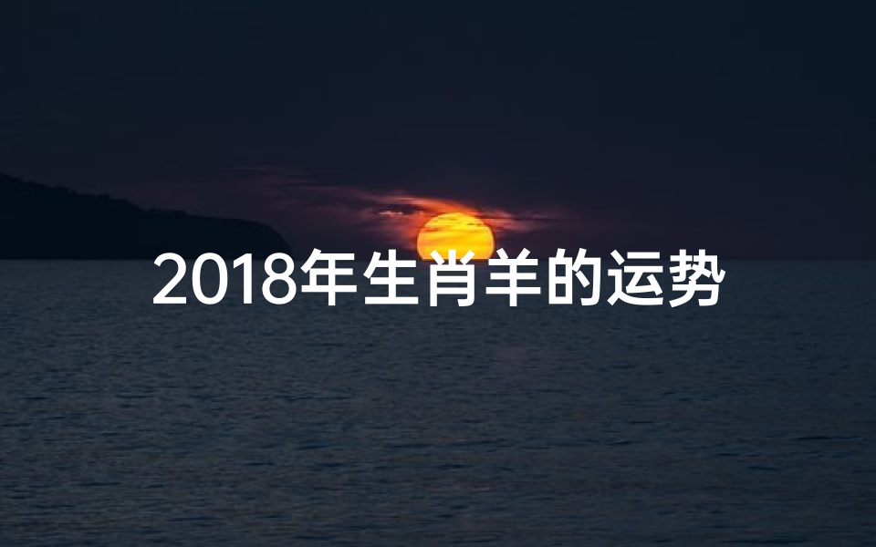 2018年生肖羊的运势_《2018年生肖羊运势揭秘:运势起伏与转运指南》