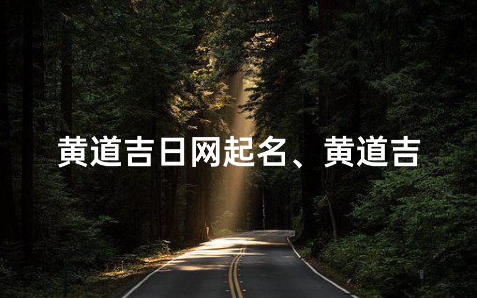 黄道吉日网起名、黄道吉日网:精准择日,吉祥人生导航