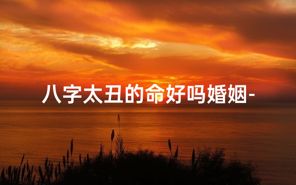 八字太丑的命好吗婚姻-八字太丑,婚姻路漫漫:破解命运之谜