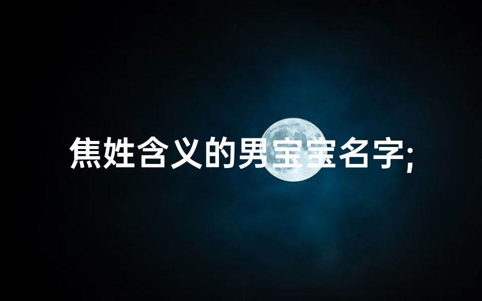 焦姓含义的男宝宝名字;焦姓宝宝男孩取名:传承家谱,智慧星辉