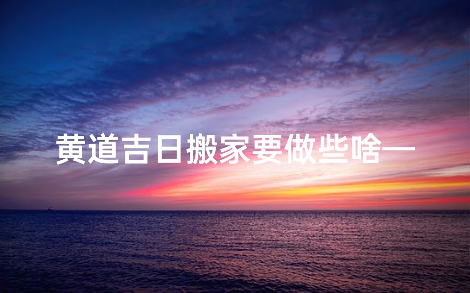 黄道吉日搬家要做些啥—黄道吉日搬家必做清单:顺利乔迁攻略