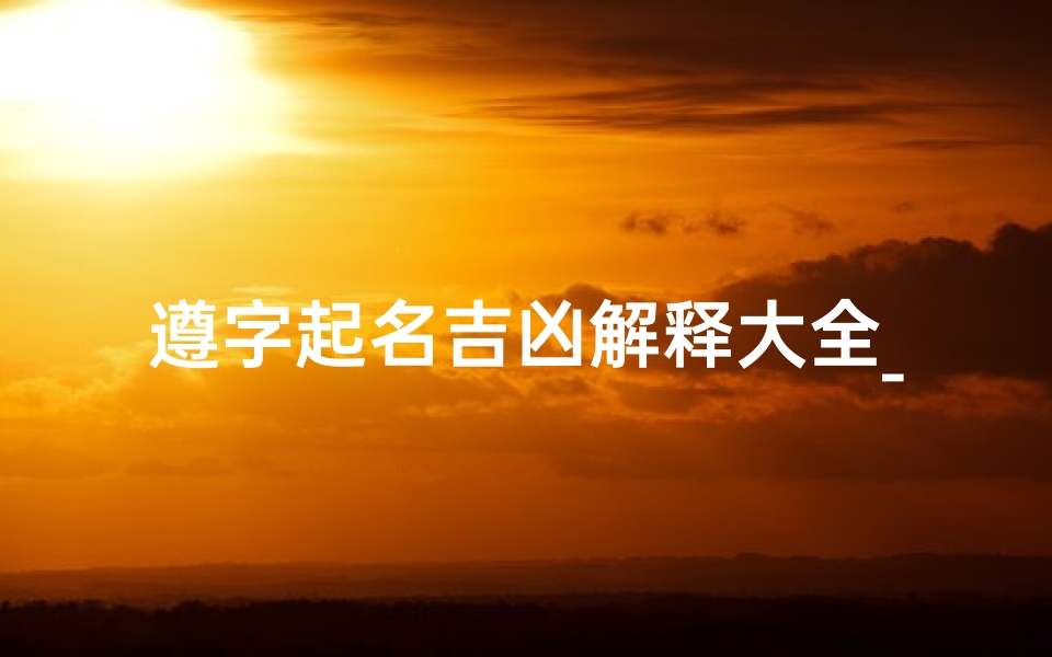 遵字起名吉凶解释大全_《遵字起名吉凶解释大全:揭秘姓名奥秘》