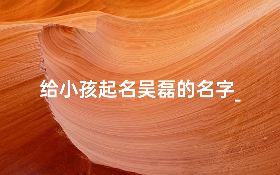 给小孩起名吴磊的名字_《吴磊:寓意阳光磊落,健康成长的名字》