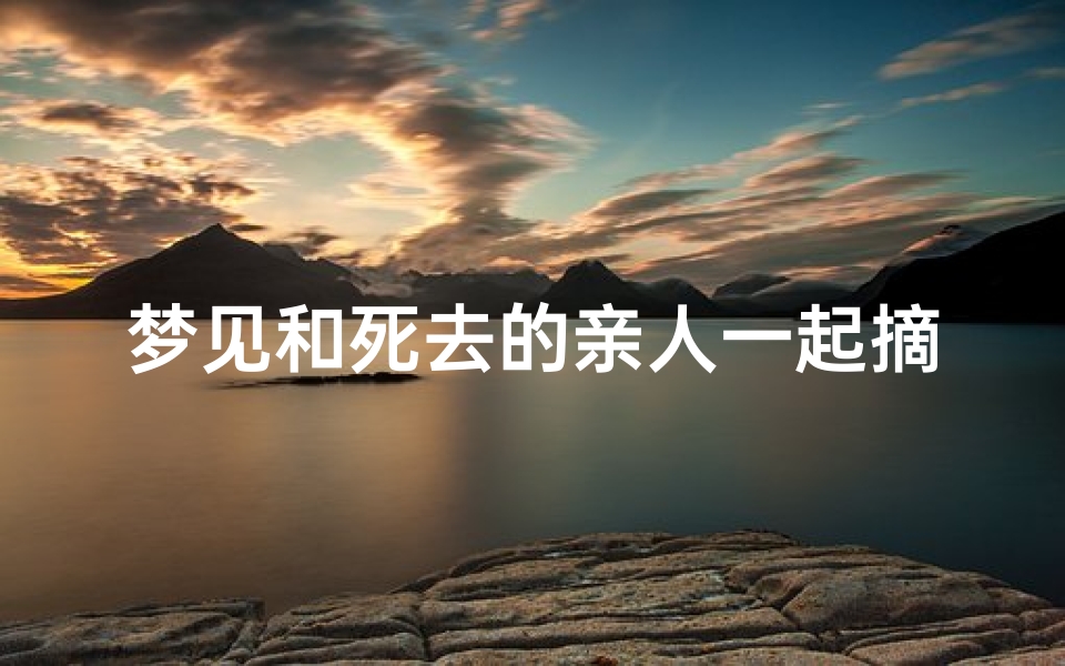 梦见和死去的亲人一起摘梨吃(梦见和死去的亲人一起摘葡萄)
