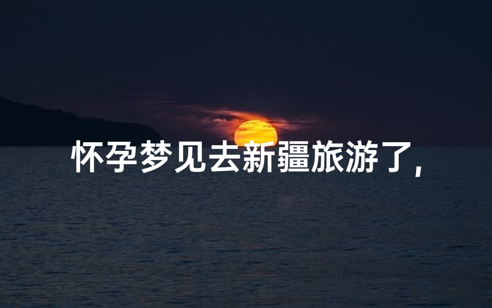 怀孕梦见去新疆旅游了,孕妇梦见去西藏旅游