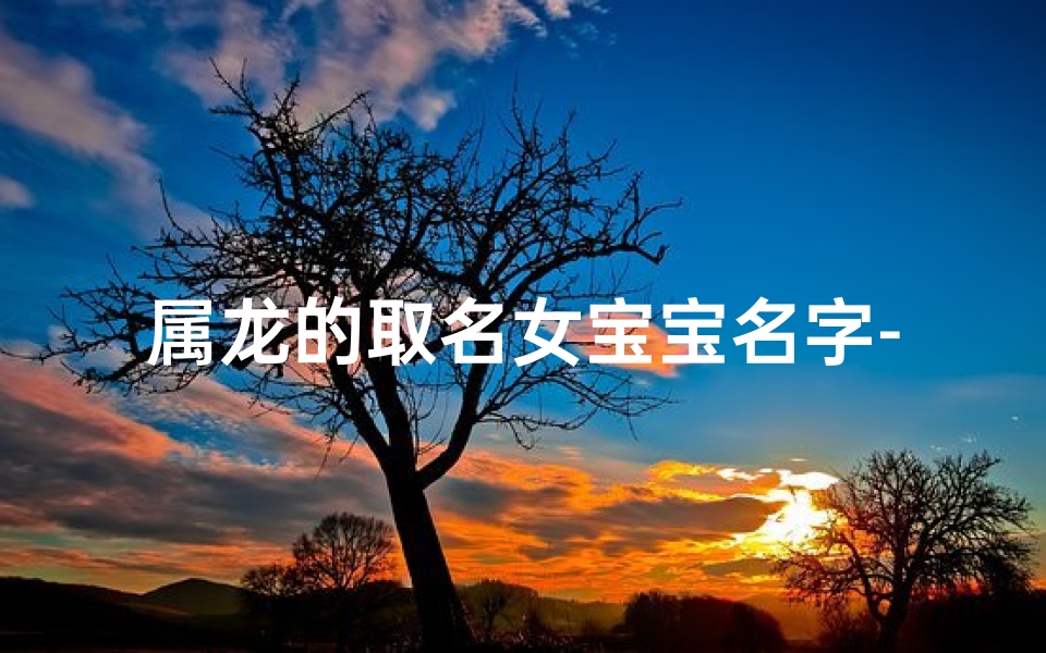 属龙的取名女宝宝名字-属龙女宝宝名字精选:吉祥如意,龙腾盛世美名传