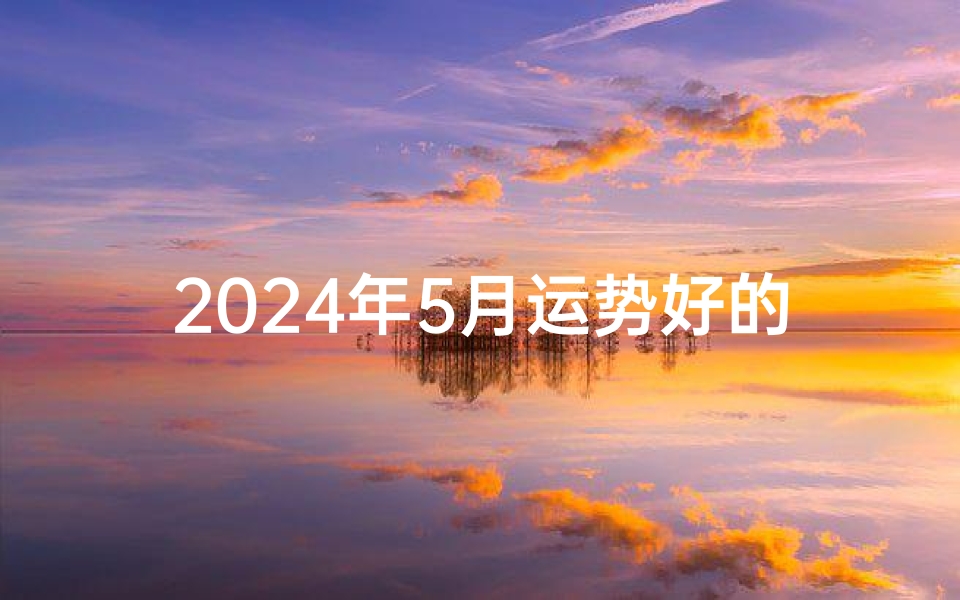 2024年5月运势好的生肖—2024年5月运势旺:生肖XX迎来好时光