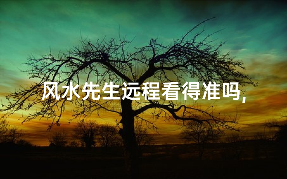 风水先生远程看得准吗,风水先生远程看风水,准得让人惊叹