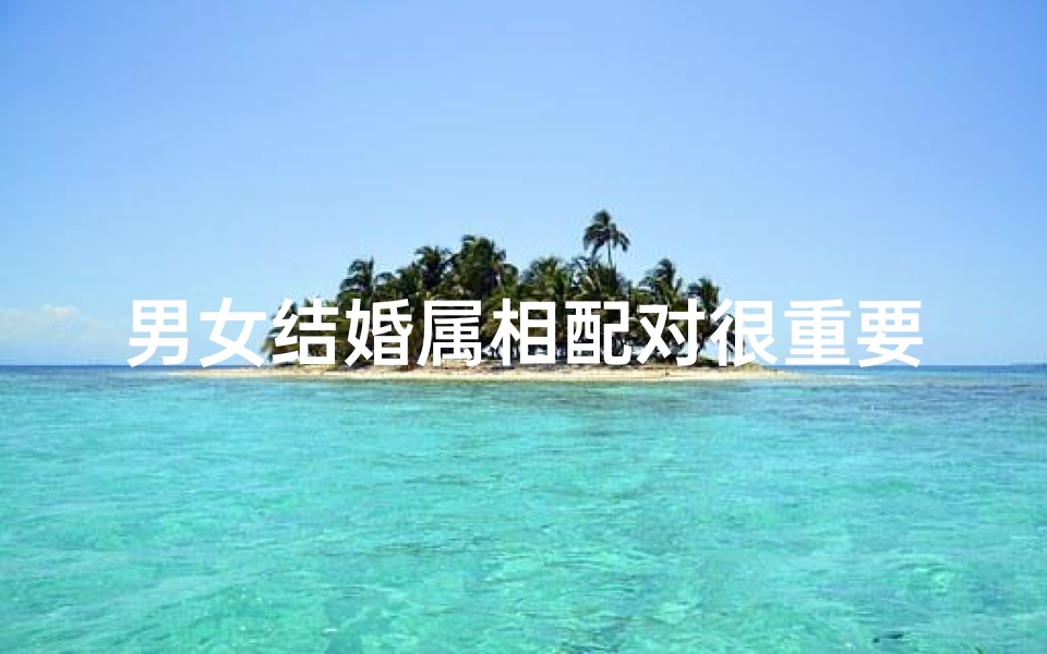 男女结婚属相配对很重要么(结婚属相很重要吗)