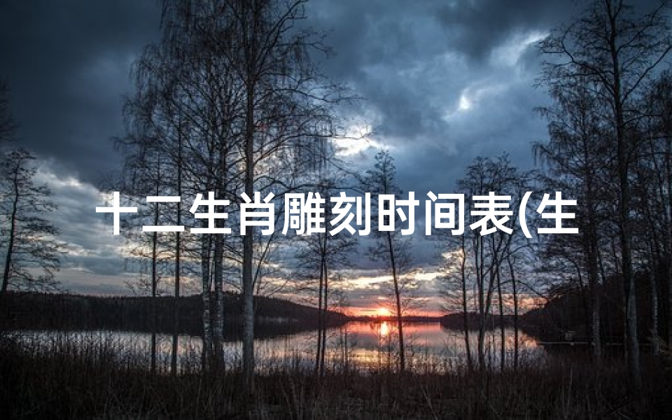 十二生肖雕刻时间表(生肖表年份)