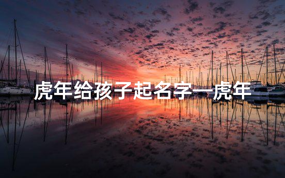 虎年给孩子起名字—虎年祥瑞,萌娃起名:虎虎生威,未来可期