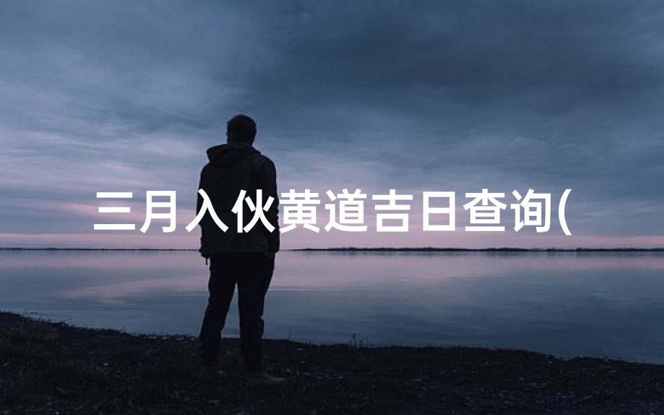 三月入伙黄道吉日查询(2025年搬家入宅黄道吉日一览表)