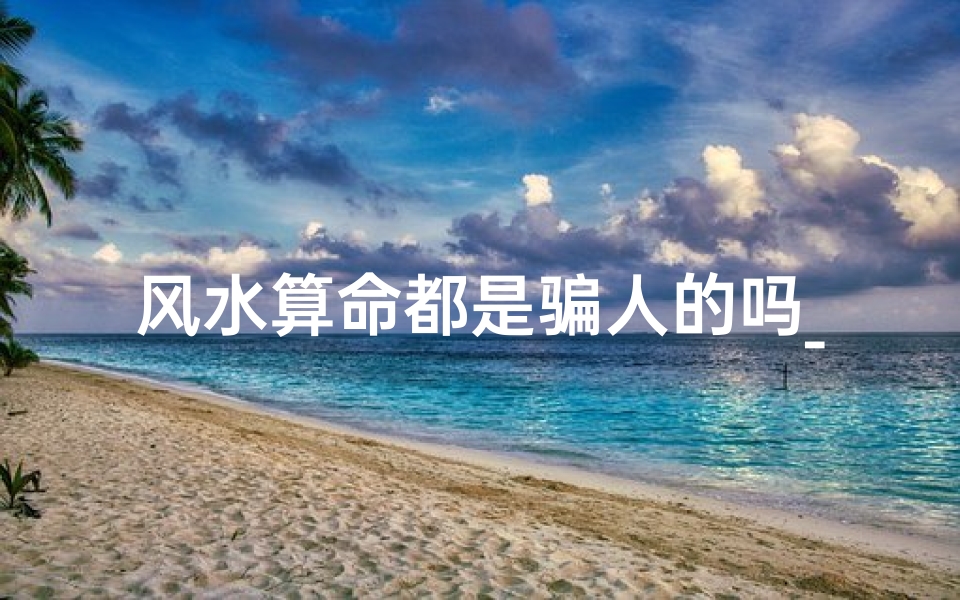 风水算命都是骗人的吗_风水算命真伪辨:揭秘骗术还是科学?