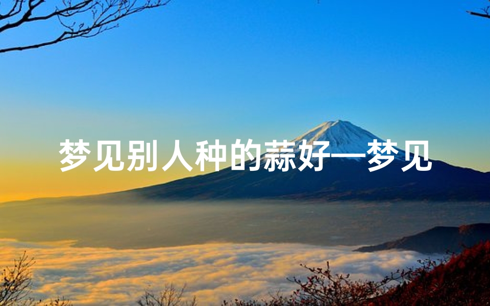 梦见别人种的蒜好—梦见别人种蒜好吗-东贵算卦网