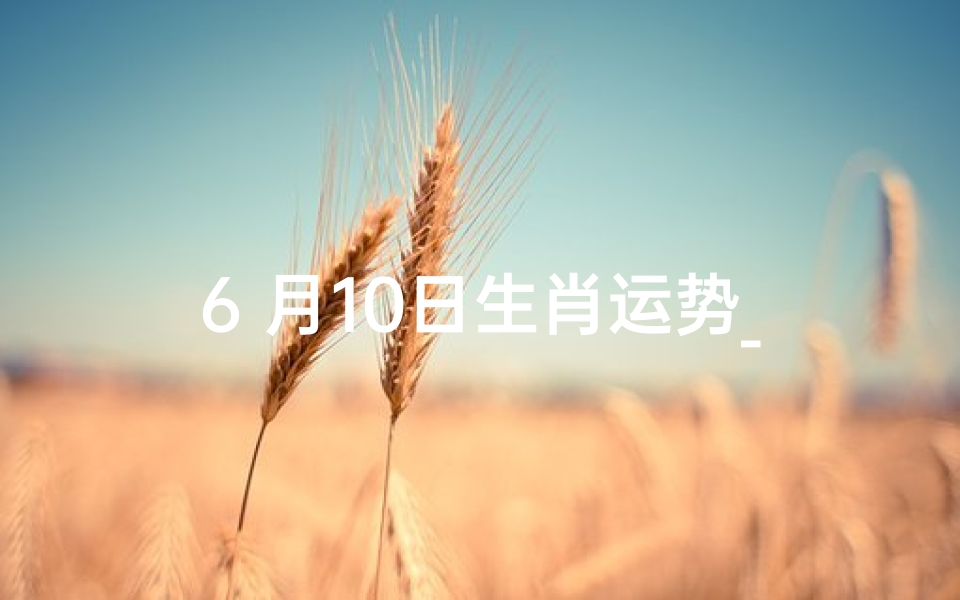 6 月10日生肖运势_6月10日生肖运势揭秘:运势起伏大揭秘