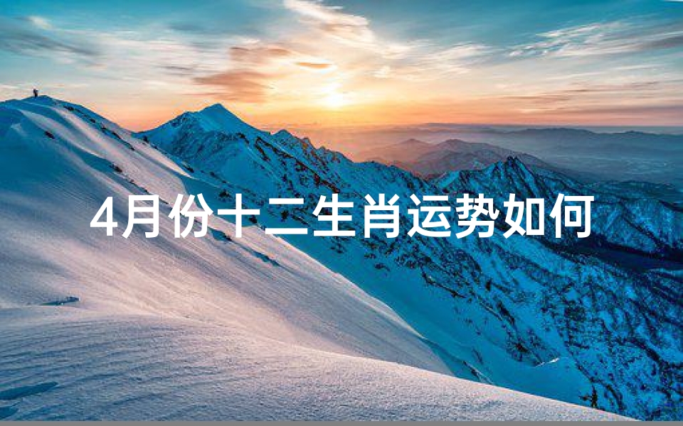 4月份十二生肖运势如何,四月生肖运势揭秘:十二生肖运势大起底