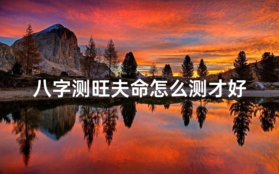 八字测旺夫命怎么测才好一点;八字测旺夫命:精准方法揭秘,测出旺夫运势