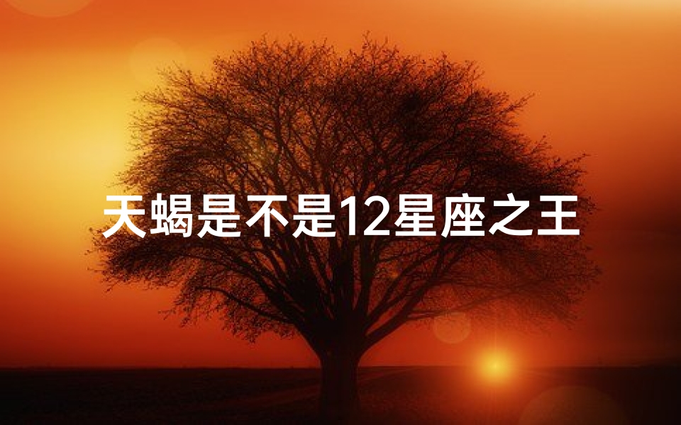 天蝎是不是12星座之王(十二星座之王最强王者天蝎 )