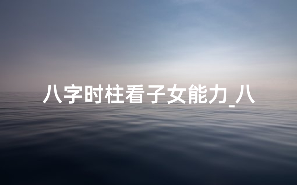 八字时柱看子女能力_八字时柱揭秘:精准分析子女运势与未来