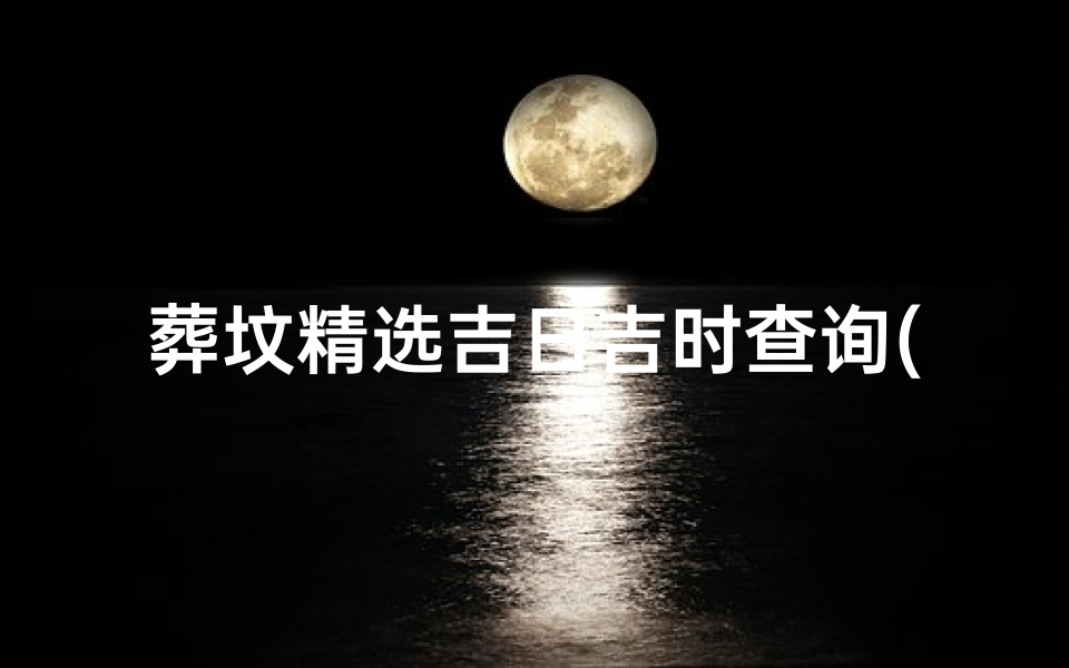 葬坟精选吉日吉时查询(求下葬吉日吉时,注意事项)