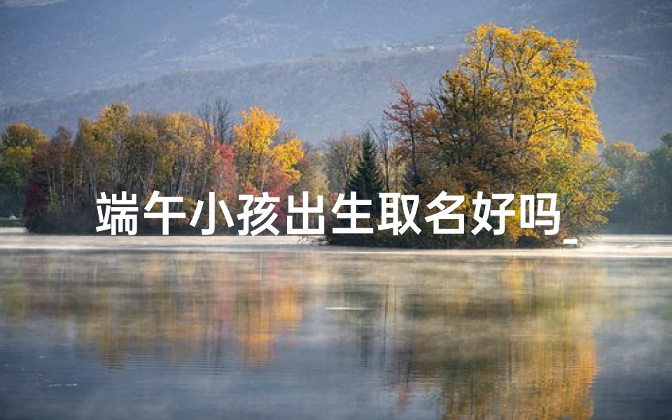 端午小孩出生取名好吗_端午出生的孩子起名字