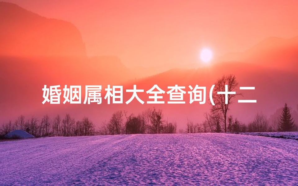 婚姻属相大全查询(十二生肖婚配表十二生肖属相婚配查询)