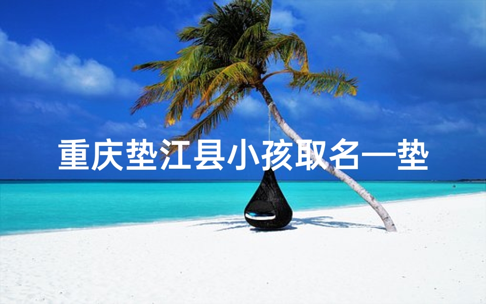 重庆垫江县小孩取名—垫江萌娃取名记:童趣盎然,智慧启航