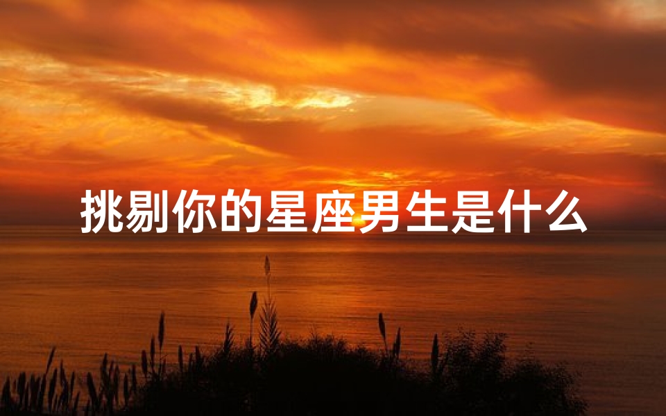 挑剔你的星座男生是什么(越爱你越骂你贬你的星座男)