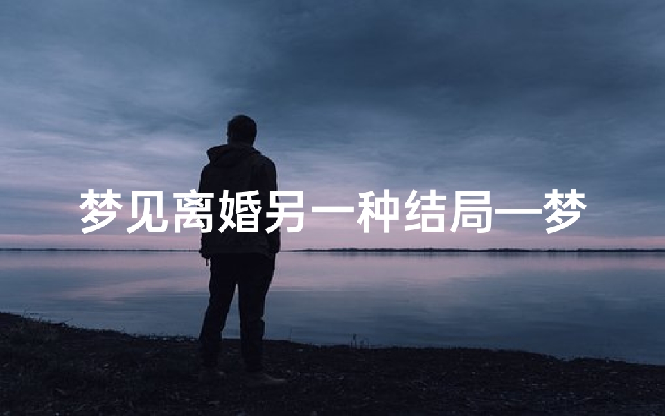 梦见离婚另一种结局—梦到离婚了还在一块