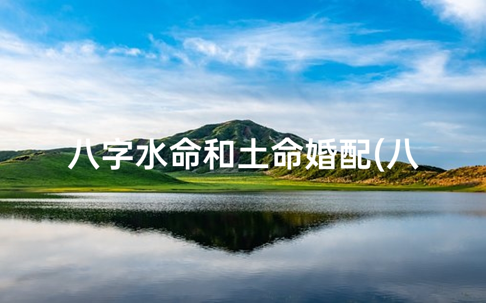 八字水命和土命婚配(八字水土相生:佳偶天成婚配秘诀)