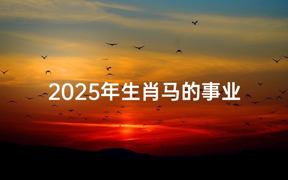 2025年生肖马的事业和运势、2025年属马人的全年运势详解