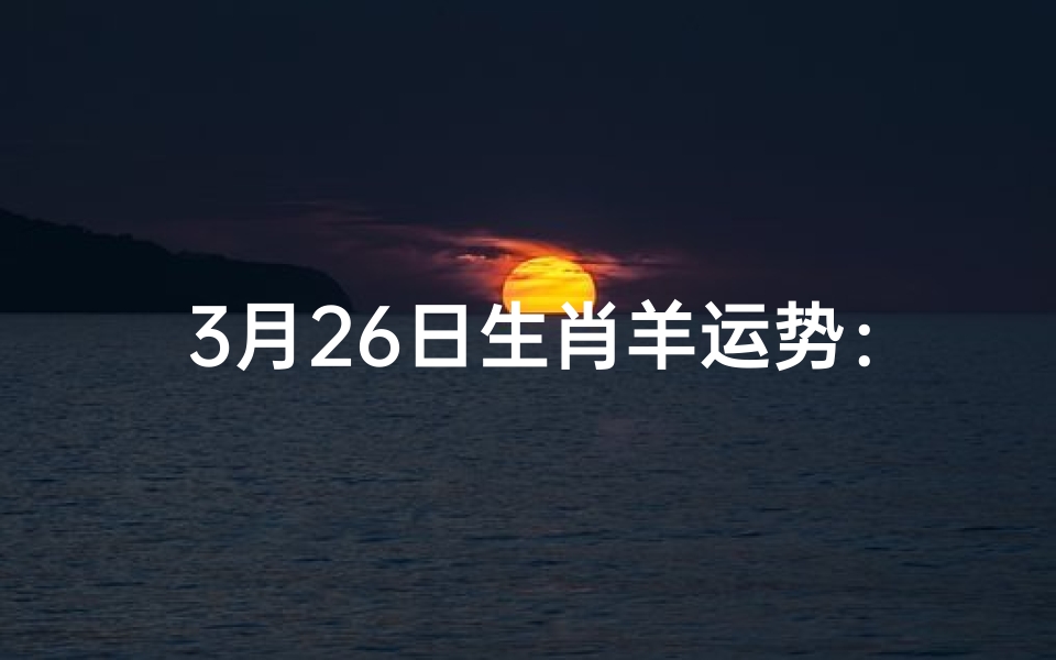 3月26日生肖羊运势:吉星高照,好运连连