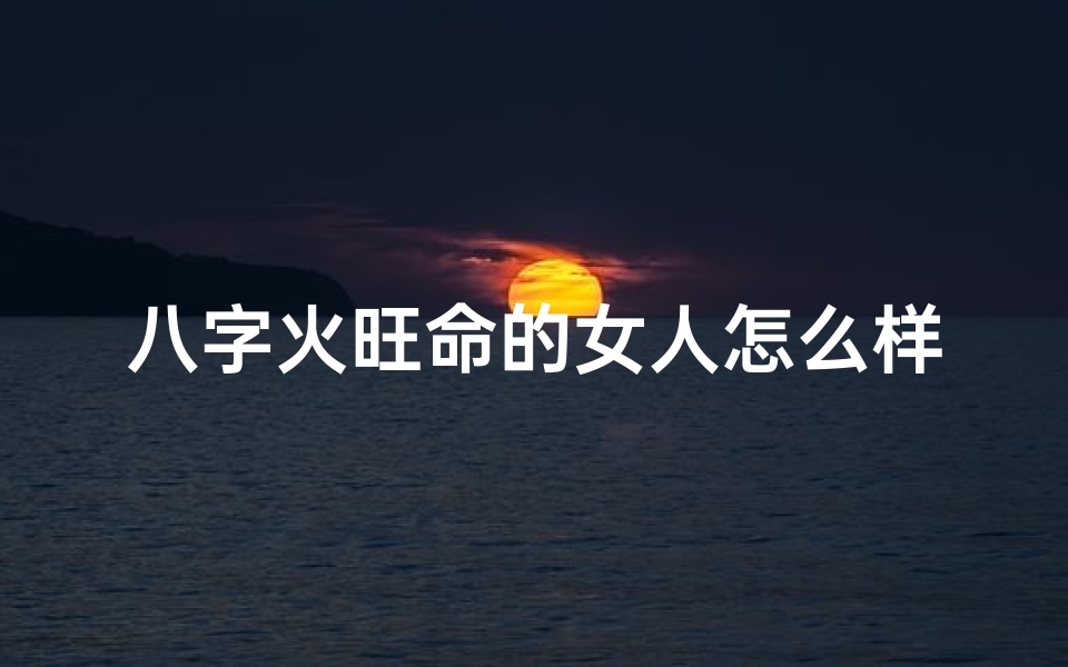 八字火旺命的女人怎么样(八字火旺女人命运如何?)